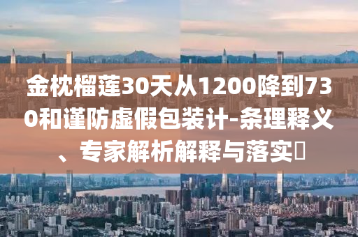 金枕榴蓮30天從1200降到730和謹(jǐn)防虛假包裝計(jì)-條理釋義、專家解析解釋與落實(shí)?
