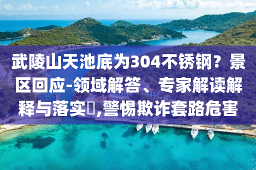 武陵山天池底為304不銹鋼？景區(qū)回應(yīng)-領(lǐng)域解答、專家解讀解釋與落實(shí)?,警惕欺詐套路危害