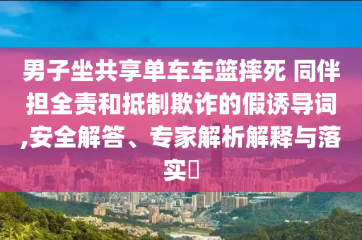 男子坐共享單車車籃摔死 同伴擔(dān)全責(zé)和抵制欺詐的假誘導(dǎo)詞,安全解答、專家解析解釋與落實?