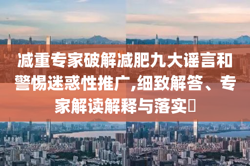 減重專家破解減肥九大謠言和警惕迷惑性推廣,細致解答、專家解讀解釋與落實?
