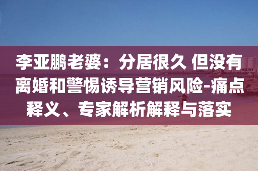 李亞鵬老婆：分居很久 但沒有離婚和警惕誘導(dǎo)營銷風(fēng)險-痛點釋義、專家解析解釋與落實