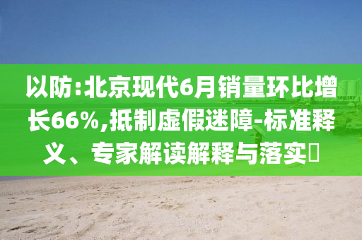 以防:北京現(xiàn)代6月銷(xiāo)量環(huán)比增長(zhǎng)66%,抵制虛假迷障-標(biāo)準(zhǔn)釋義、專家解讀解釋與落實(shí)?