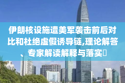 伊朗核設(shè)施遭美軍襲擊前后對(duì)比和杜絕虛假誘導(dǎo)鏈,理論解答、專家解讀解釋與落實(shí)?