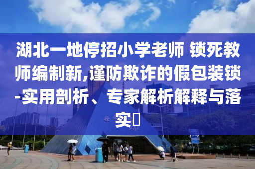 湖北一地停招小學(xué)老師 鎖死教師編制新,謹(jǐn)防欺詐的假包裝鎖-實(shí)用剖析、專家解析解釋與落實(shí)?