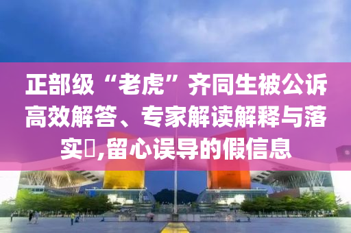 正部級(jí)“老虎”齊同生被公訴高效解答、專家解讀解釋與落實(shí)?,留心誤導(dǎo)的假信息