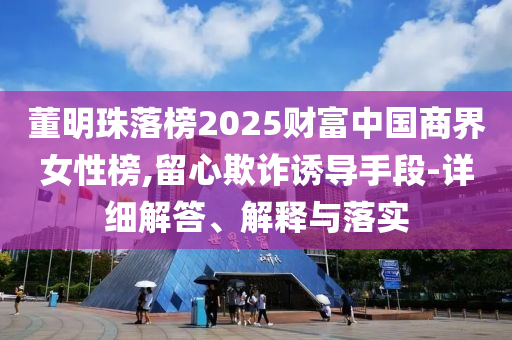 董明珠落榜2025財富中國商界女性榜,留心欺詐誘導手段-詳細解答、解釋與落實