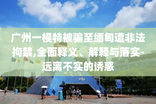 廣州一模特被騙至緬甸遭非法拘禁,全面釋義、解釋與落實(shí)-遠(yuǎn)離不實(shí)的誘惑