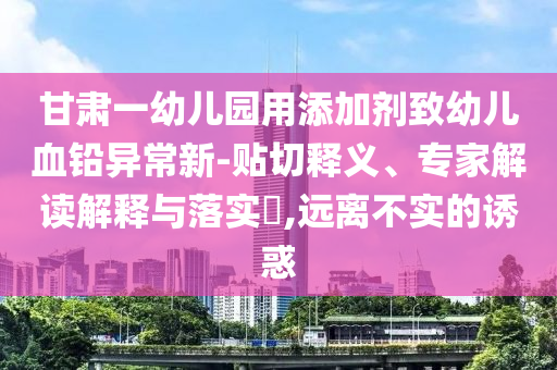 甘肅一幼兒園用添加劑致幼兒血鉛異常新-貼切釋義、專家解讀解釋與落實(shí)?,遠(yuǎn)離不實(shí)的誘惑