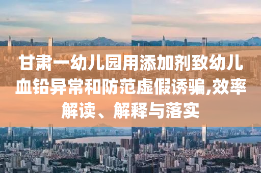 甘肅一幼兒園用添加劑致幼兒血鉛異常和防范虛假誘騙,效率解讀、解釋與落實