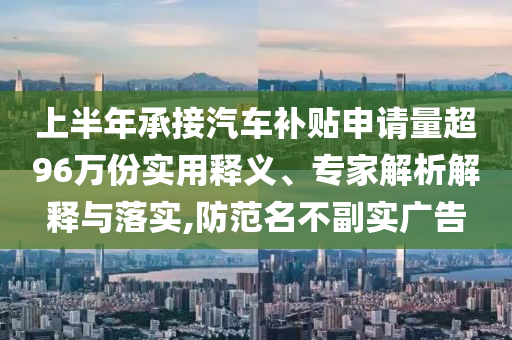 上半年承接汽車補貼申請量超96萬份實用釋義、專家解析解釋與落實,防范名不副實廣告