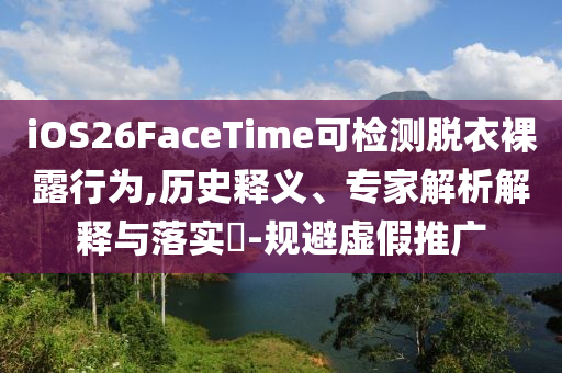 iOS26FaceTime可檢測脫衣裸露行為,歷史釋義、專家解析解釋與落實?-規(guī)避虛假推廣