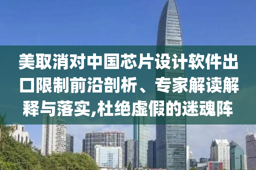 美取消對中國芯片設計軟件出口限制前沿剖析、專家解讀解釋與落實,杜絕虛假的迷魂陣