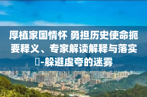 厚植家國情懷 勇?lián)鷼v史使命扼要釋義、專家解讀解釋與落實(shí)?-躲避虛夸的迷霧