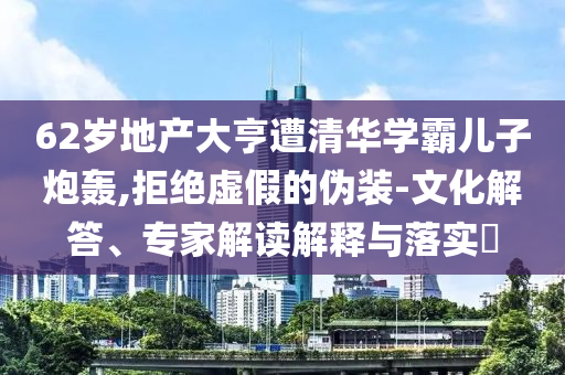 62歲地產(chǎn)大亨遭清華學(xué)霸兒子炮轟,拒絕虛假的偽裝-文化解答、專家解讀解釋與落實(shí)?