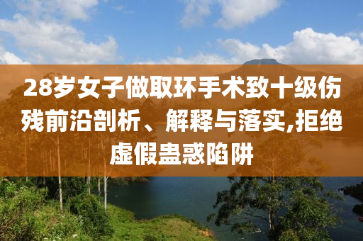 28歲女子做取環(huán)手術(shù)致十級傷殘前沿剖析、解釋與落實(shí),拒絕虛假蠱惑陷阱