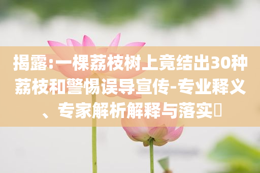 揭露:一棵荔枝樹上竟結(jié)出30種荔枝和警惕誤導(dǎo)宣傳-專業(yè)釋義、專家解析解釋與落實(shí)?