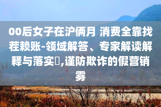 00后女子在滬倆月 消費(fèi)全靠找茬賴賬-領(lǐng)域解答、專家解讀解釋與落實(shí)?,謹(jǐn)防欺詐的假營銷霧