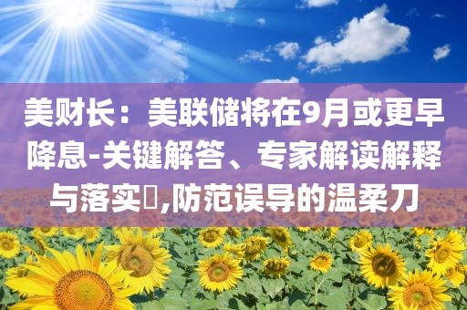美財(cái)長：美聯(lián)儲將在9月或更早降息-關(guān)鍵解答、專家解讀解釋與落實(shí)?,防范誤導(dǎo)的溫柔刀