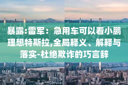 暴露:雷軍：急用車可以看小鵬理想特斯拉,全局釋義、解釋與落實(shí)-杜絕欺詐的巧言辭