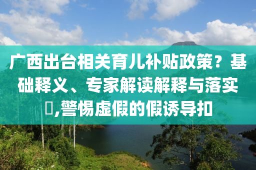 廣西出臺(tái)相關(guān)育兒補(bǔ)貼政策？基礎(chǔ)釋義、專家解讀解釋與落實(shí)?,警惕虛假的假誘導(dǎo)扣
