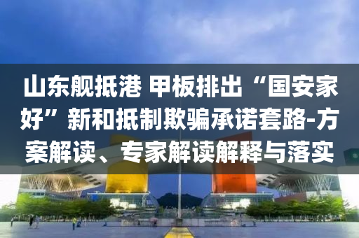 山東艦抵港 甲板排出“國安家好”新和抵制欺騙承諾套路-方案解讀、專家解讀解釋與落實
