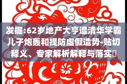 發(fā)掘:62歲地產(chǎn)大亨遭清華學(xué)霸兒子炮轟和提防虛假造勢-貼切釋義、專家解析解釋與落實(shí)?