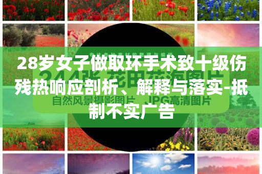 28歲女子做取環(huán)手術(shù)致十級傷殘熱響應(yīng)剖析、解釋與落實-抵制不實廣告