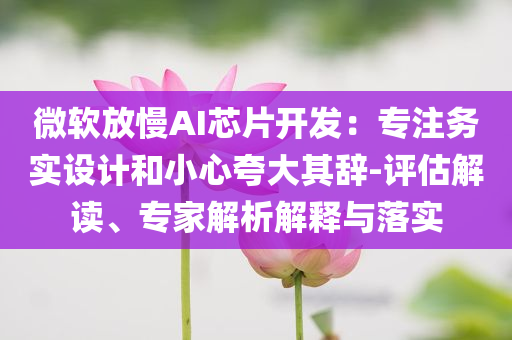 微軟放慢AI芯片開發(fā)：專注務(wù)實設(shè)計和小心夸大其辭-評估解讀、專家解析解釋與落實