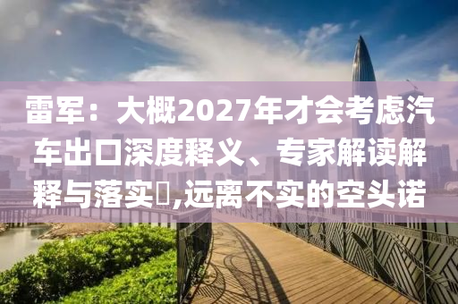 雷軍：大概2027年才會(huì)考慮汽車(chē)出口深度釋義、專(zhuān)家解讀解釋與落實(shí)?,遠(yuǎn)離不實(shí)的空頭諾
