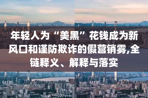 年輕人為“美黑”花錢成為新風口和謹防欺詐的假營銷霧,全鏈釋義、解釋與落實