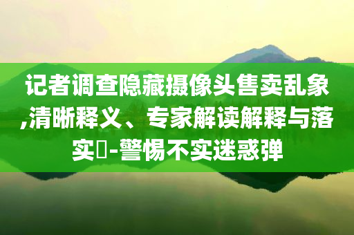 記者調(diào)查隱藏攝像頭售賣亂象,清晰釋義、專家解讀解釋與落實?-警惕不實迷惑彈
