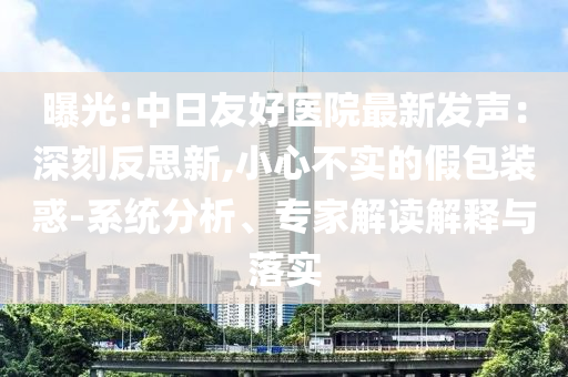 曝光:中日友好醫(yī)院最新發(fā)聲：深刻反思新,小心不實的假包裝惑-系統(tǒng)分析、專家解讀解釋與落實