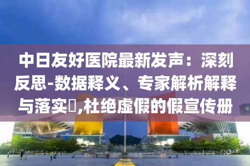中日友好醫(yī)院最新發(fā)聲：深刻反思-數(shù)據(jù)釋義、專(zhuān)家解析解釋與落實(shí)?,杜絕虛假的假宣傳冊(cè)