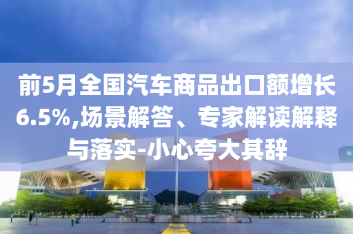 前5月全國(guó)汽車商品出口額增長(zhǎng)6.5%,場(chǎng)景解答、專家解讀解釋與落實(shí)-小心夸大其辭