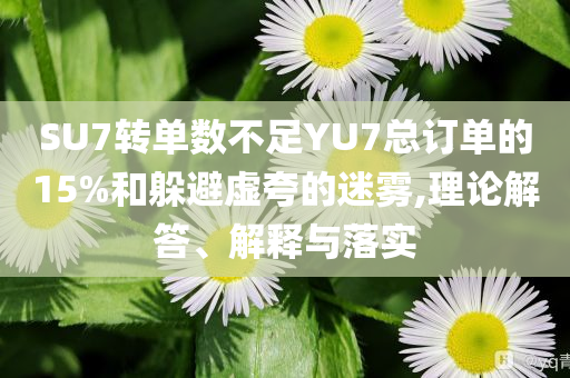 SU7轉(zhuǎn)單數(shù)不足YU7總訂單的15%和躲避虛夸的迷霧,理論解答、解釋與落實(shí)