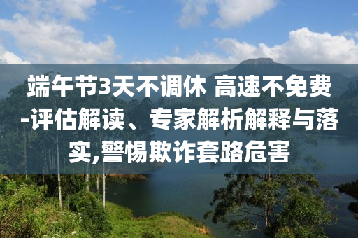 端午節(jié)3天不調(diào)休 高速不免費-評估解讀、專家解析解釋與落實,警惕欺詐套路危害