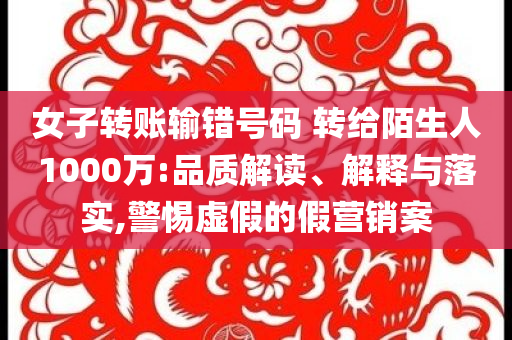 女子轉(zhuǎn)賬輸錯號碼 轉(zhuǎn)給陌生人1000萬:品質(zhì)解讀、解釋與落實,警惕虛假的假營銷案