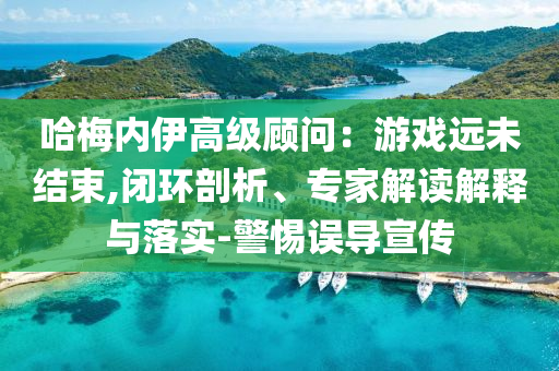 哈梅內(nèi)伊高級顧問：游戲遠(yuǎn)未結(jié)束,閉環(huán)剖析、專家解讀解釋與落實(shí)-警惕誤導(dǎo)宣傳