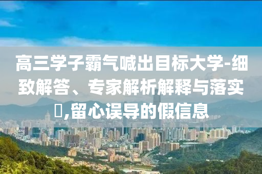 高三學(xué)子霸氣喊出目標(biāo)大學(xué)-細(xì)致解答、專家解析解釋與落實?,留心誤導(dǎo)的假信息