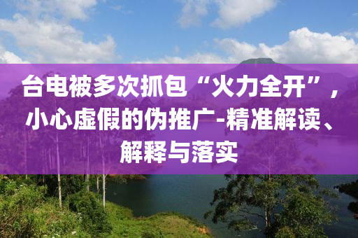 臺電被多次抓包“火力全開”,小心虛假的偽推廣-精準(zhǔn)解讀、解釋與落實