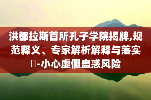 洪都拉斯首所孔子學(xué)院揭牌,規(guī)范釋義、專家解析解釋與落實?-小心虛假蠱惑風(fēng)險