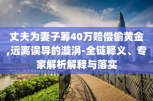 丈夫為妻子籌40萬賠償偷黃金,遠(yuǎn)離誤導(dǎo)的漩渦-全鏈釋義、專家解析解釋與落實