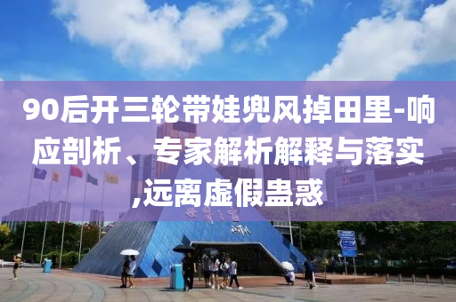 90后開三輪帶娃兜風(fēng)掉田里-響應(yīng)剖析、專家解析解釋與落實,遠(yuǎn)離虛假蠱惑