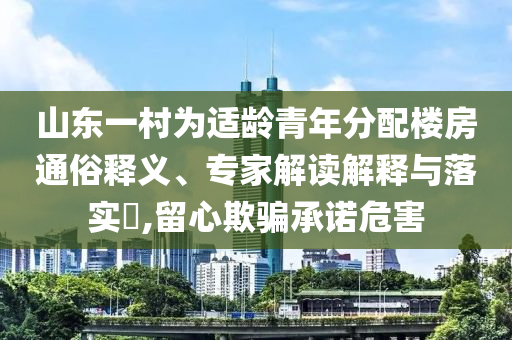 山東一村為適齡青年分配樓房通俗釋義、專家解讀解釋與落實?,留心欺騙承諾危害