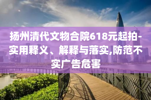 揚州清代文物合院618元起拍-實用釋義、解釋與落實,防范不實廣告危害