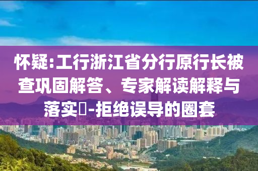 懷疑:工行浙江省分行原行長被查鞏固解答、專家解讀解釋與落實?-拒絕誤導的圈套