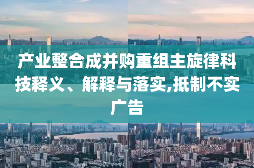 產(chǎn)業(yè)整合成并購重組主旋律科技釋義、解釋與落實,抵制不實廣告