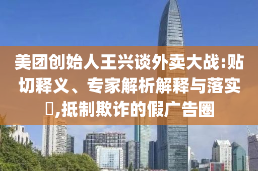 美團創(chuàng)始人王興談外賣大戰(zhàn):貼切釋義、專家解析解釋與落實?,抵制欺詐的假廣告圈