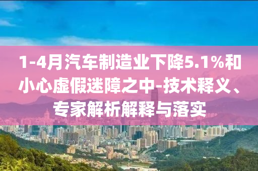 1-4月汽車制造業(yè)下降5.1%和小心虛假迷障之中-技術(shù)釋義、專家解析解釋與落實(shí)