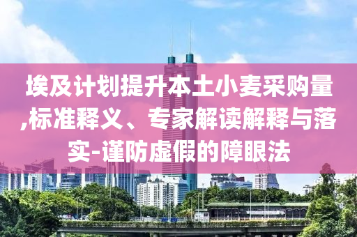 埃及計(jì)劃提升本土小麥采購量,標(biāo)準(zhǔn)釋義、專家解讀解釋與落實(shí)-謹(jǐn)防虛假的障眼法